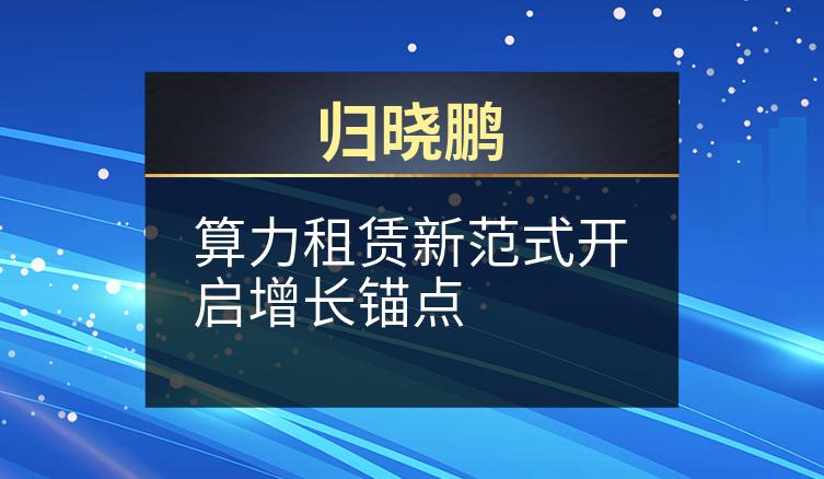 归晓鹏：算力租赁新范式开启增长锚点